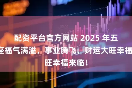 配资平台官方网站 2025 年五大星座福气满溢，事业腾飞，财运大旺幸福来临！