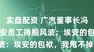 实盘配资 广汽董事长冯兴亚回应埃安员工持股风波：埃安的包袱，我甩不掉！