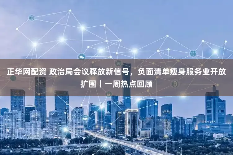 正华网配资 政治局会议释放新信号，负面清单瘦身服务业开放扩围丨一周热点回顾