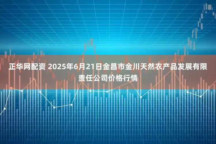 正华网配资 2025年6月21日金昌市金川天然农产品发展有限责任公司价格行情