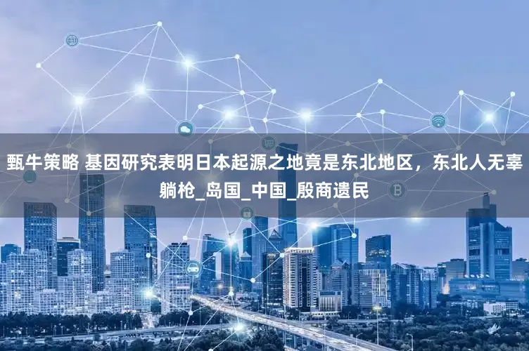 甄牛策略 基因研究表明日本起源之地竟是东北地区，东北人无辜躺枪_岛国_中国_殷商遗民