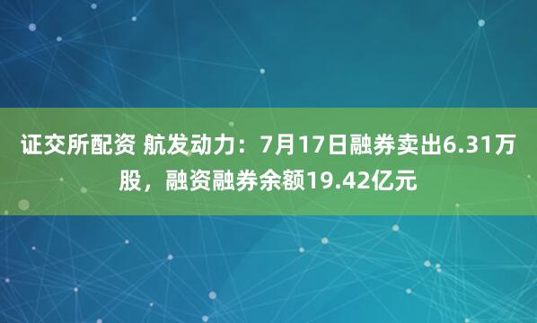 证交所配资 航发动力：7月17日融券卖出6.31万股，融资融券余额19.42亿元