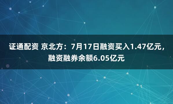 证通配资 京北方：7月17日融资买入1.47亿元，融资融券余额6.05亿元