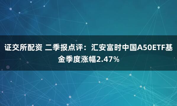 证交所配资 二季报点评：汇安富时中国A50ETF基金季度涨幅2.47%