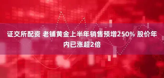 证交所配资 老铺黄金上半年销售预增250% 股价年内已涨超2倍