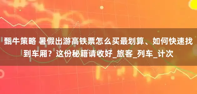 甄牛策略 暑假出游高铁票怎么买最划算、如何快速找到车厢？这份秘籍请收好_旅客_列车_计次