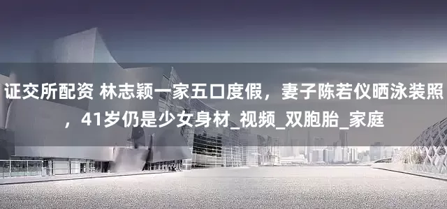 证交所配资 林志颖一家五口度假，妻子陈若仪晒泳装照，41岁仍是少女身材_视频_双胞胎_家庭