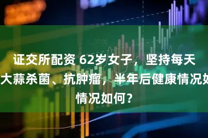 证交所配资 62岁女子，坚持每天生吃大蒜杀菌、抗肿瘤，半年后健康情况如何？