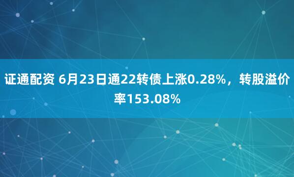 证通配资 6月23日通22转债上涨0.28%，转股溢价率153.08%