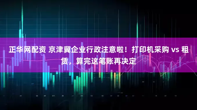 正华网配资 京津冀企业行政注意啦！打印机采购 vs 租赁，算完这笔账再决定