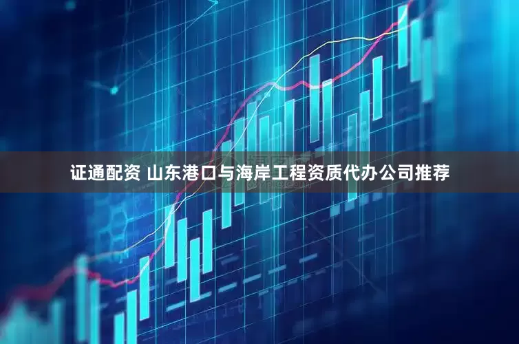 证通配资 山东港口与海岸工程资质代办公司推荐